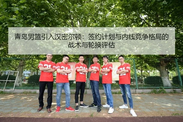 青岛男篮引入汉密尔顿：签约计划与内线竞争格局的战术与轮换评估