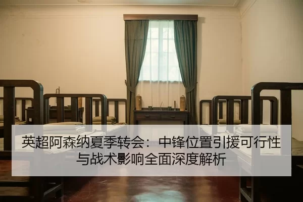 英超阿森纳夏季转会：中锋位置引援可行性与战术影响全面深度解析