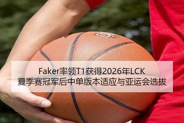 Faker率领T1获得2026年LCK夏季赛冠军后中单版本适应与亚运会选拔